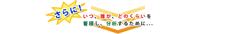 さらに！いつ、だれが、どのくらいを蓄積し、分析するために